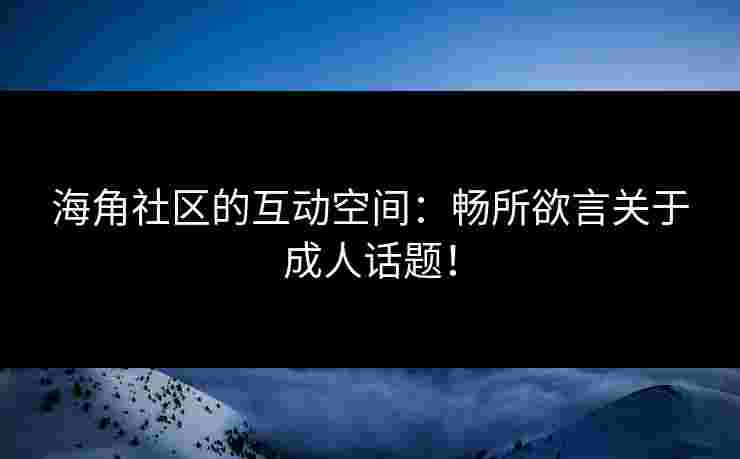 海角社区的互动空间：畅所欲言关于成人话题！