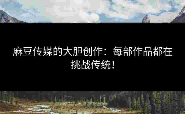 麻豆传媒的大胆创作：每部作品都在挑战传统！