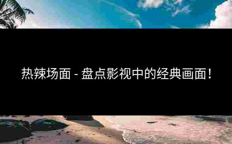 热辣场面 - 盘点影视中的经典画面！