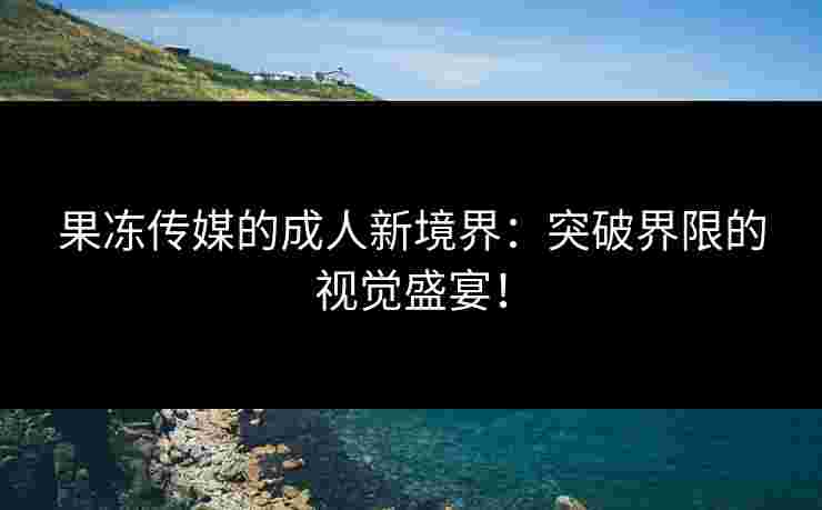果冻传媒的成人新境界：突破界限的视觉盛宴！