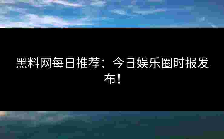 黑料网每日推荐：今日娱乐圈时报发布！