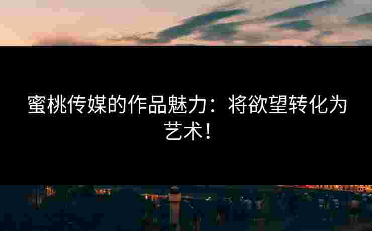 蜜桃传媒的作品魅力：将欲望转化为艺术！
