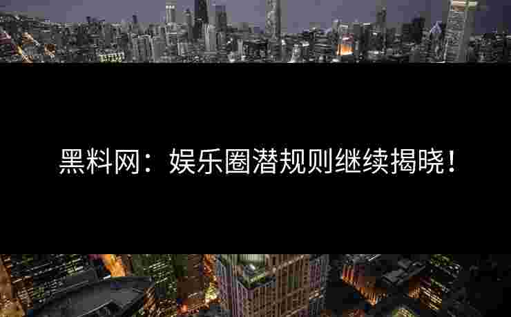 黑料网：娱乐圈潜规则继续揭晓！