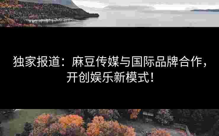 独家报道：麻豆传媒与国际品牌合作，开创娱乐新模式！