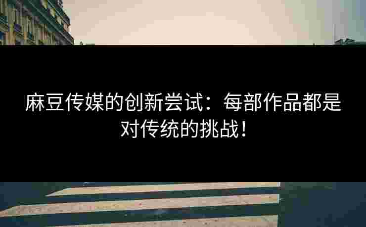 麻豆传媒的创新尝试：每部作品都是对传统的挑战！