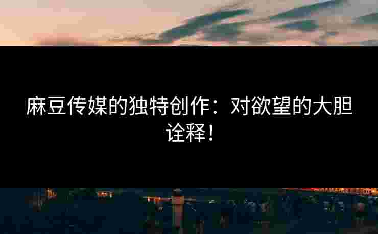 麻豆传媒的独特创作：对欲望的大胆诠释！