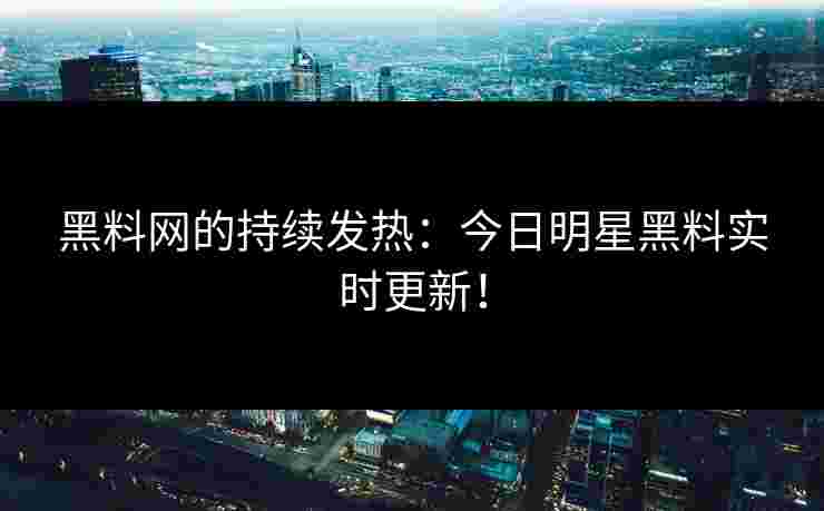 黑料网的持续发热：今日明星黑料实时更新！