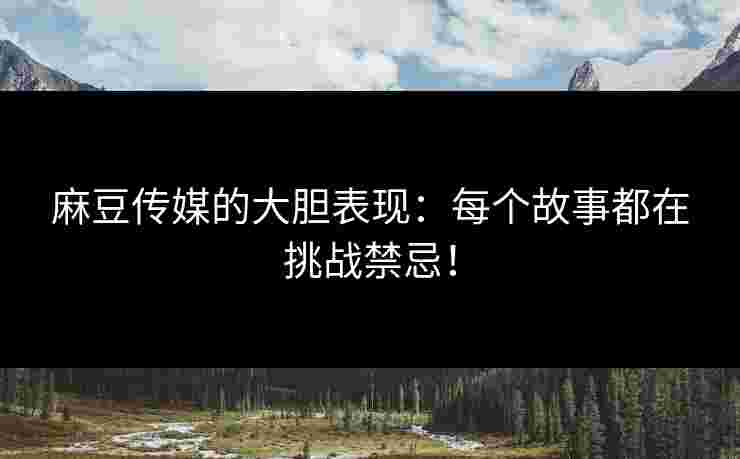 麻豆传媒的大胆表现：每个故事都在挑战禁忌！