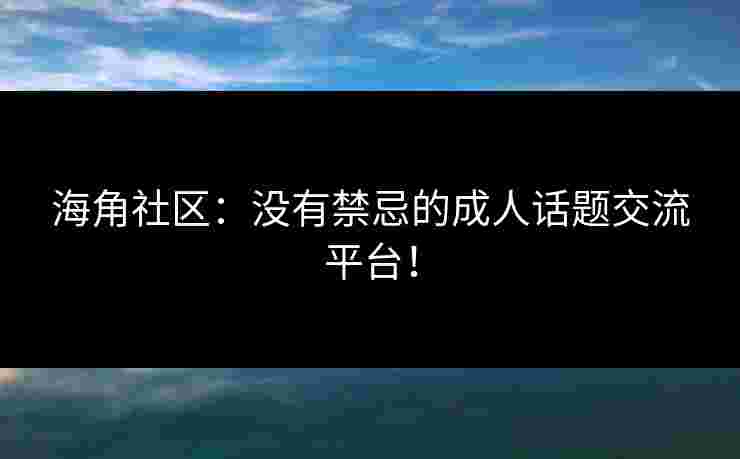 海角社区：没有禁忌的成人话题交流平台！
