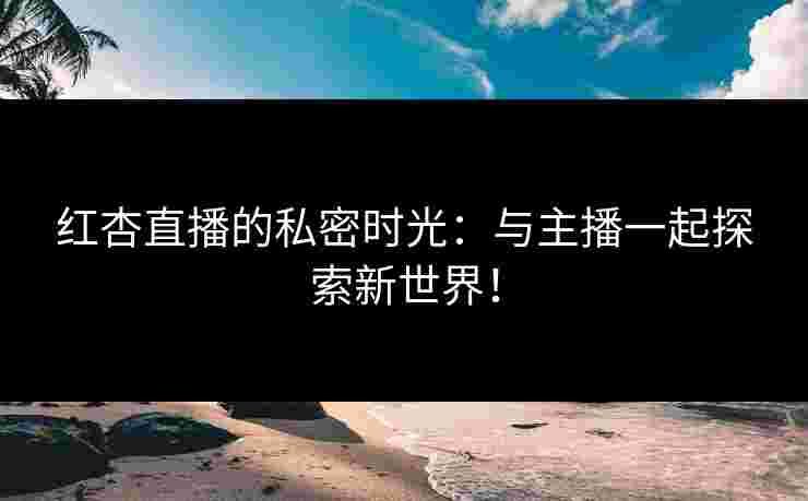 红杏直播的私密时光：与主播一起探索新世界！