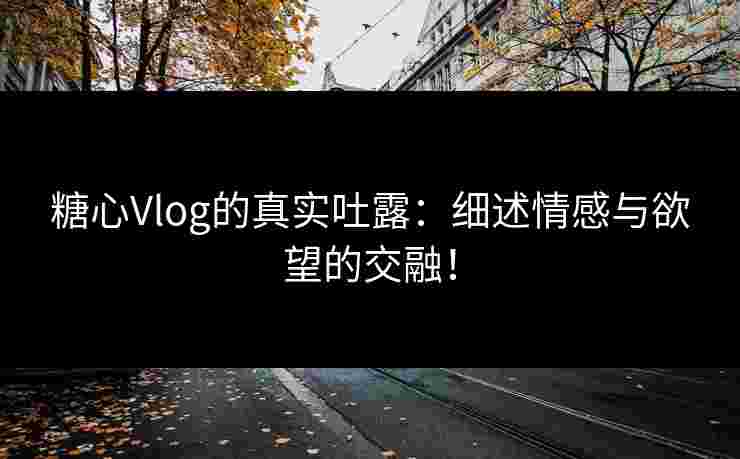 糖心Vlog的真实吐露:细述情感与欲望的交融!