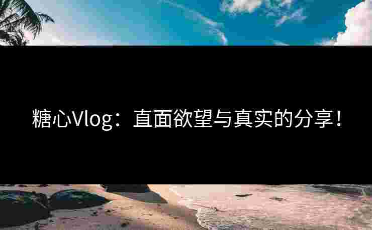 糖心Vlog:直面欲望与真实的分享!
