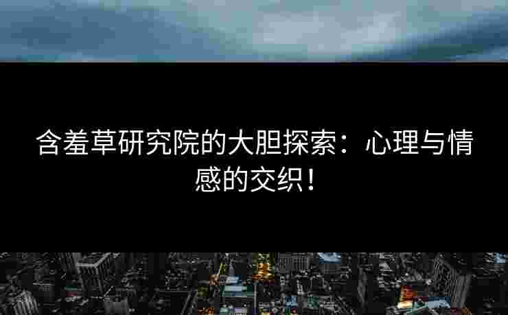 含羞草研究院的大胆探索：心理与情感的交织！