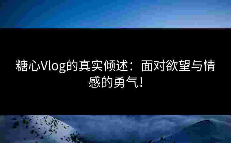 糖心Vlog的真实倾述：面对欲望与情感的勇气！