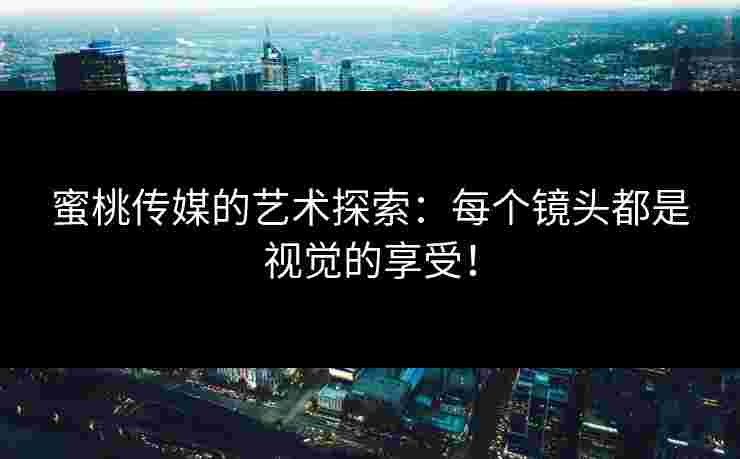 蜜桃传媒的艺术探索：每个镜头都是视觉的享受！