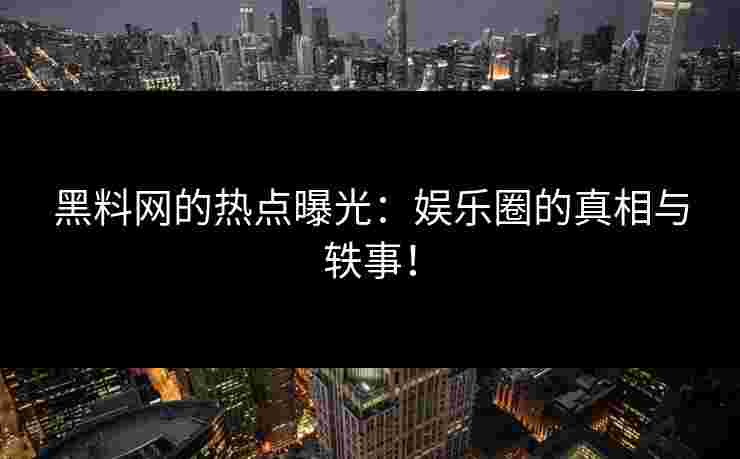 黑料网的热点曝光：娱乐圈的真相与轶事！