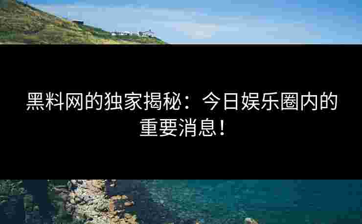 黑料网的独家揭秘：今日娱乐圈内的重要消息！
