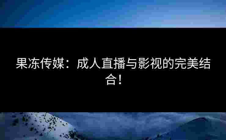 果冻传媒：成人直播与影视的完美结合！