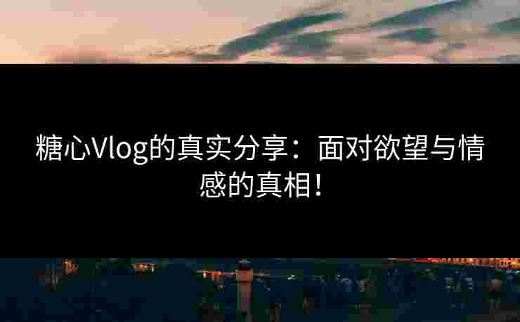 糖心Vlog的真实分享：面对欲望与情感的真相！