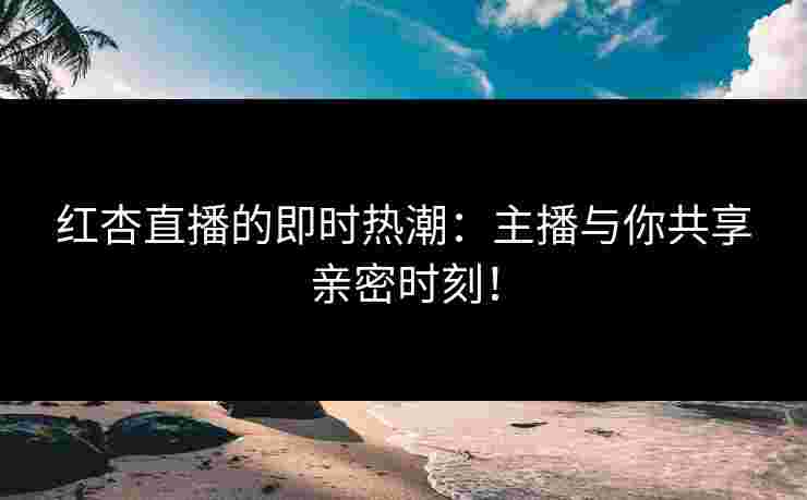 红杏直播的即时热潮：主播与你共享亲密时刻！