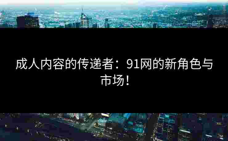 成人内容的传递者：91网的新角色与市场！