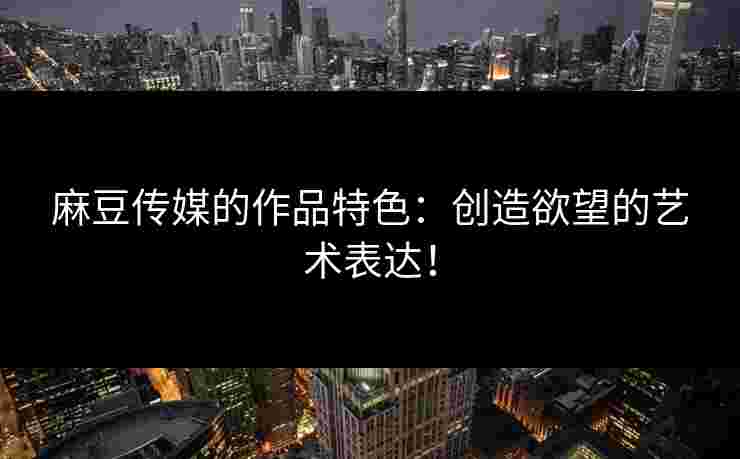 麻豆传媒的作品特色：创造欲望的艺术表达！