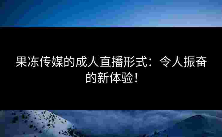 果冻传媒的成人直播形式：令人振奋的新体验！
