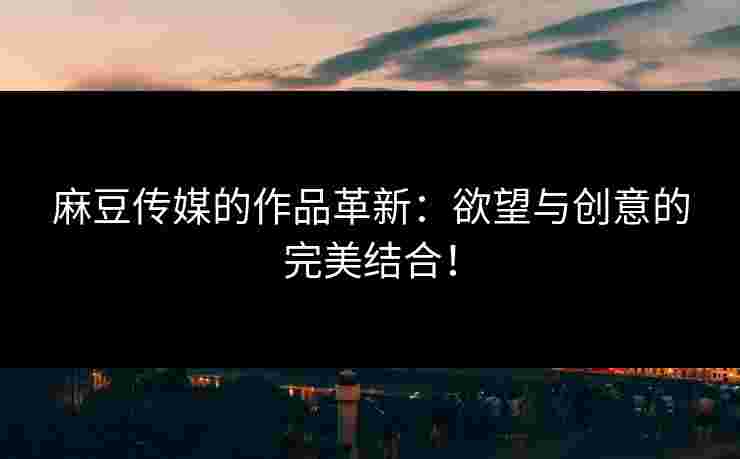麻豆传媒的作品革新：欲望与创意的完美结合！