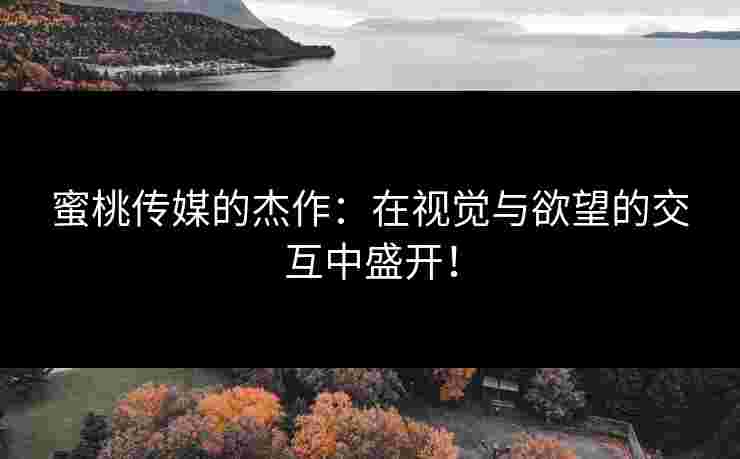蜜桃传媒的杰作：在视觉与欲望的交互中盛开！