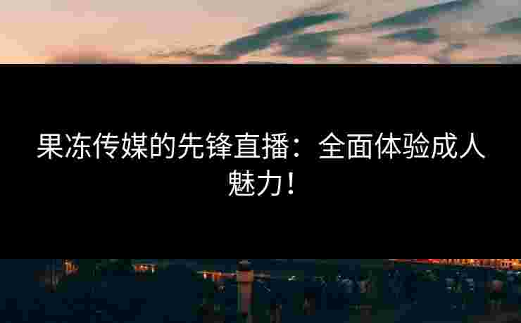 果冻传媒的先锋直播：全面体验成人魅力！