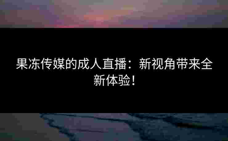 果冻传媒的成人直播：新视角带来全新体验！