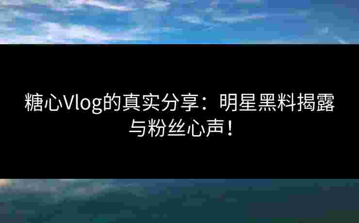 糖心Vlog的真实分享：明星黑料揭露与粉丝心声！