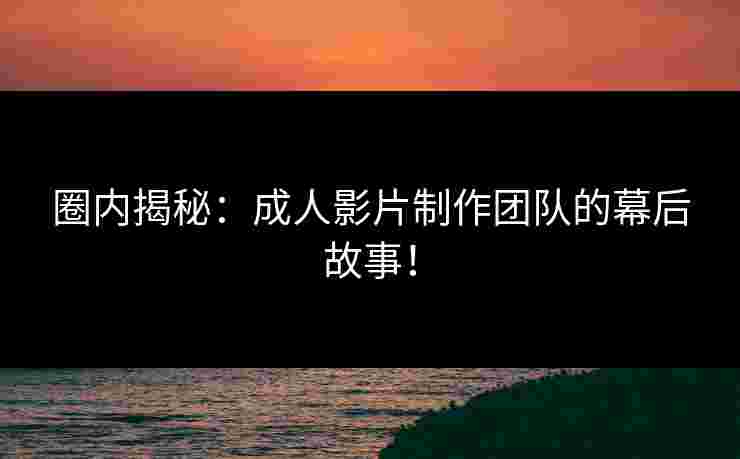 圈内揭秘：成人影片制作团队的幕后故事！
