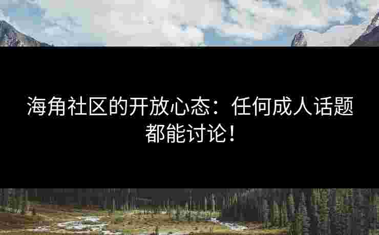 海角社区的开放心态：任何成人话题都能讨论！