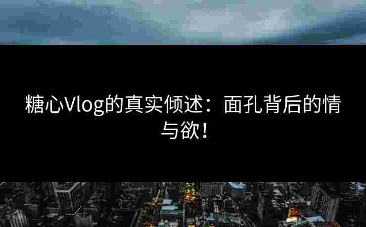 糖心Vlog的真实倾述：面孔背后的情与欲！