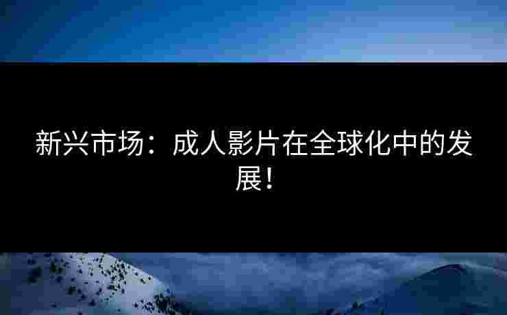 新兴市场：成人影片在全球化中的发展！