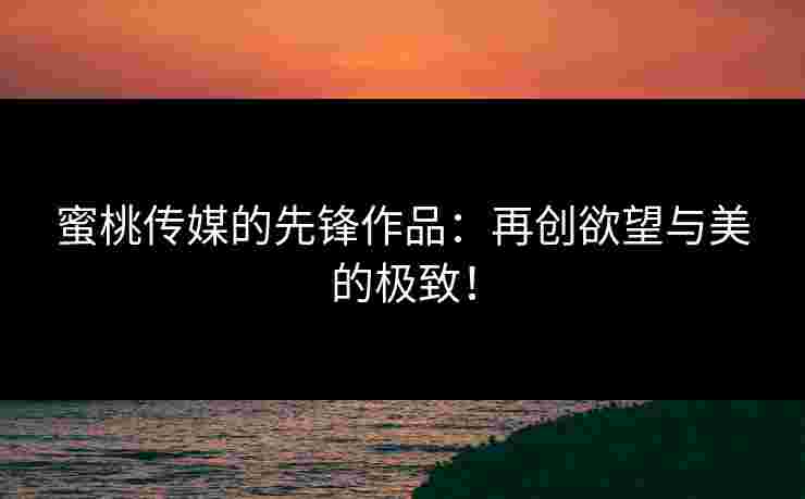 蜜桃传媒的先锋作品：再创欲望与美的极致！
