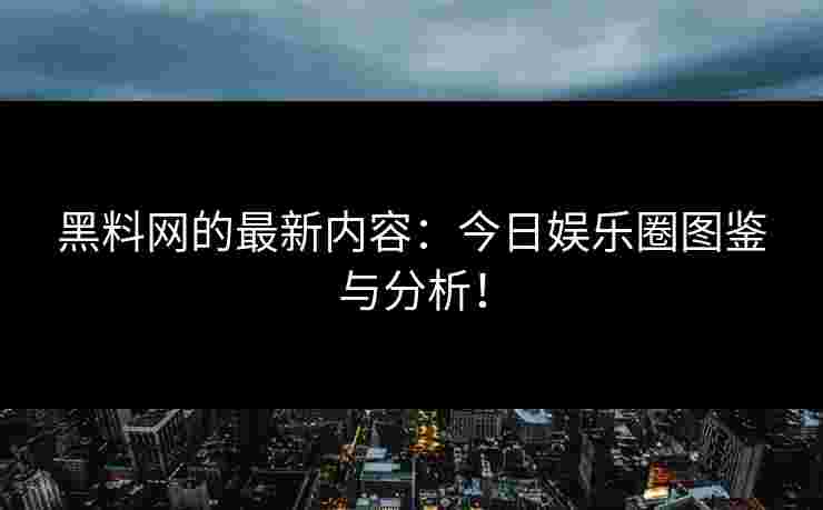 黑料网的最新内容：今日娱乐圈图鉴与分析！