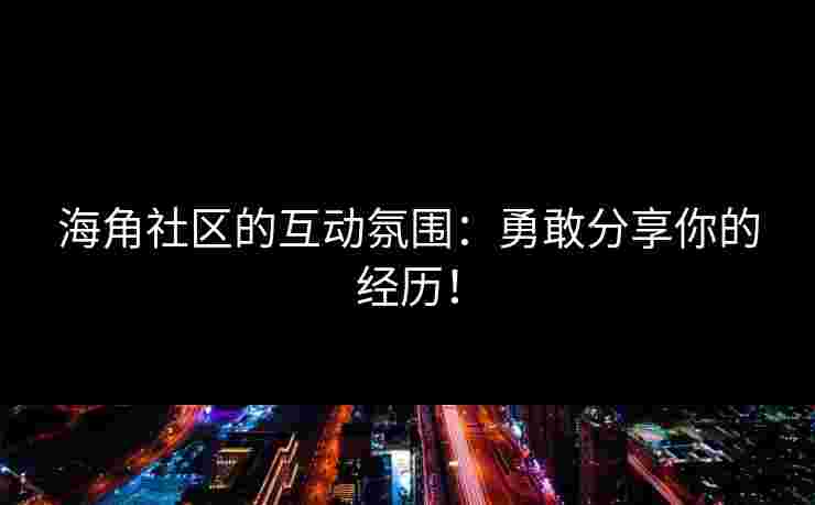 海角社区的互动氛围：勇敢分享你的经历！