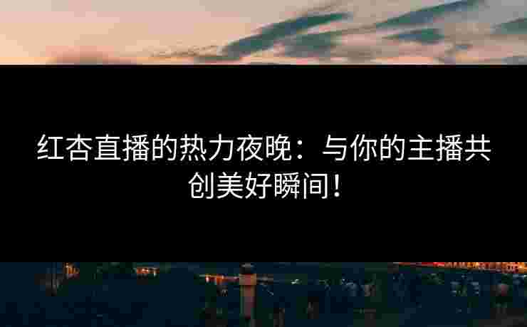 红杏直播的热力夜晚：与你的主播共创美好瞬间！