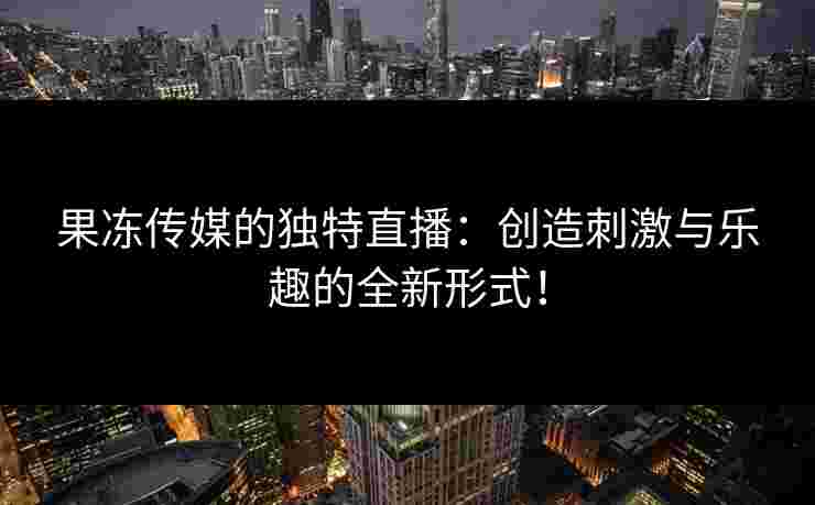 果冻传媒的独特直播：创造刺激与乐趣的全新形式！