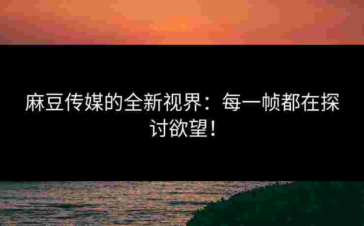 麻豆传媒的全新视界：每一帧都在探讨欲望！
