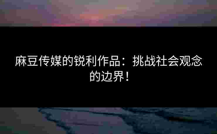 麻豆传媒的锐利作品：挑战社会观念的边界！