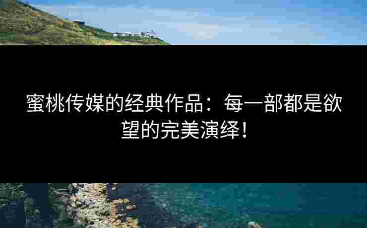 蜜桃传媒的经典作品：每一部都是欲望的完美演绎！