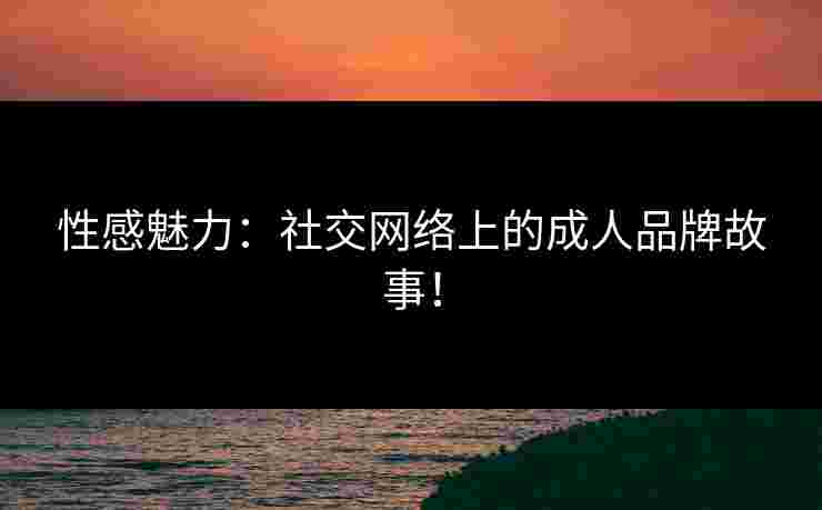 性感魅力：社交网络上的成人品牌故事！