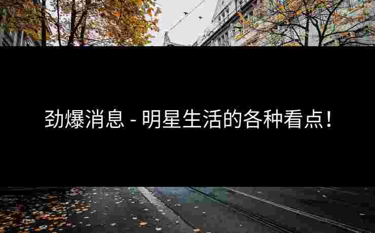劲爆消息 - 明星生活的各种看点！