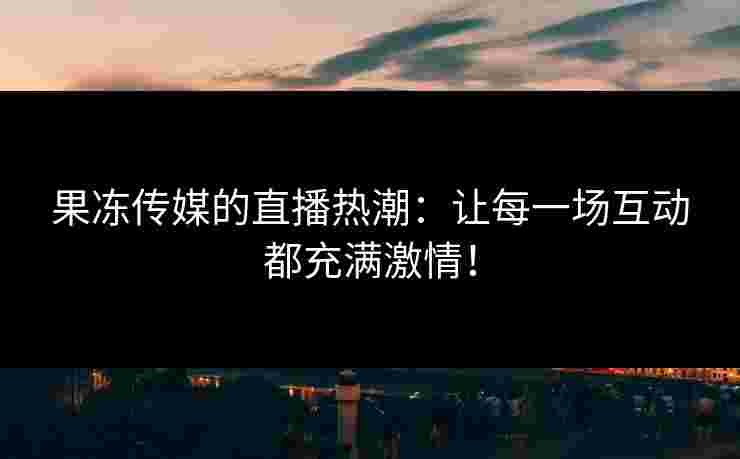 果冻传媒的直播热潮：让每一场互动都充满激情！