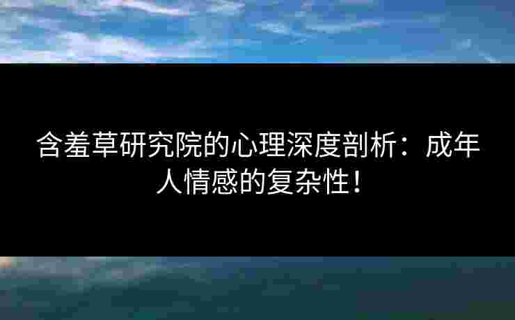 含羞草研究院的心理深度剖析：成年人情感的复杂性！