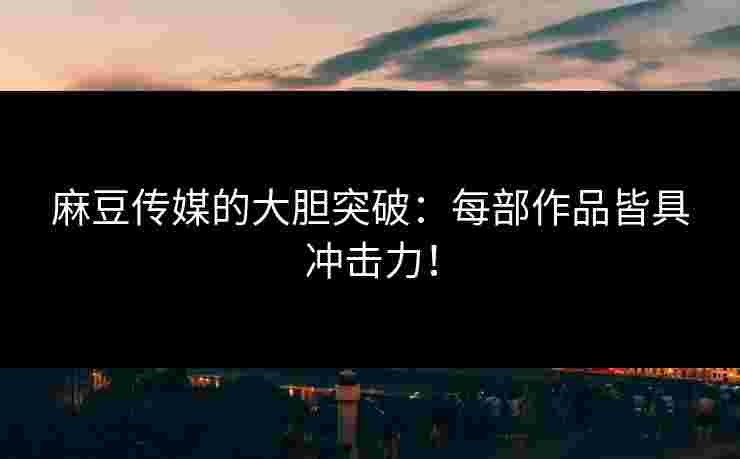 麻豆传媒的大胆突破：每部作品皆具冲击力！
