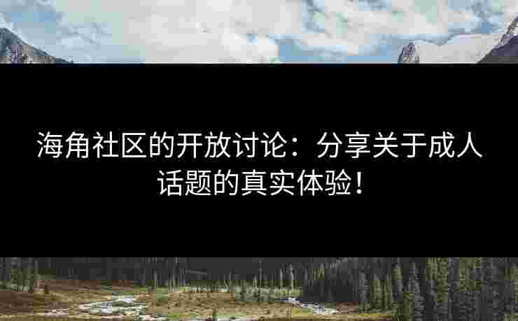 海角社区的开放讨论：分享关于成人话题的真实体验！